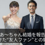 あ〜ちゃん結婚を報告｜支え続けた“友人ファン”との馴れ初め