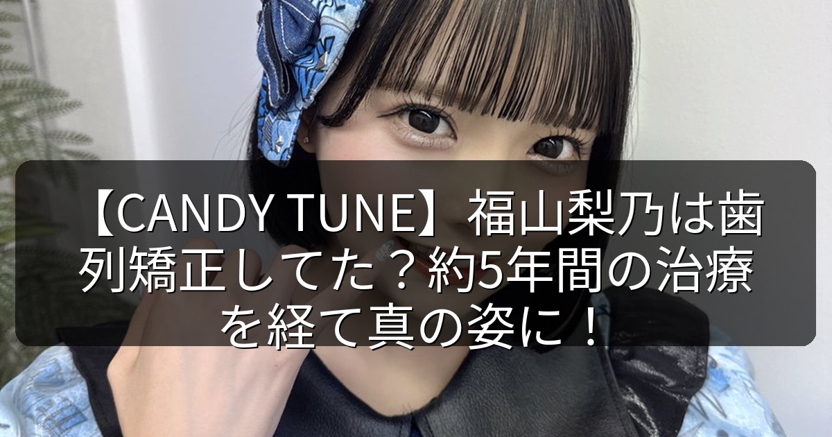 【CANDY TUNE】福山梨乃は歯列矯正してた?約5年間の治療を経て真の姿に!